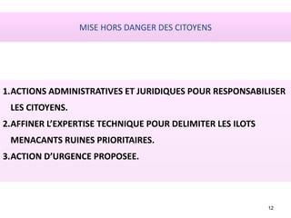 12
1.ACTIONS ADMINISTRATIVES ET JURIDIQUES POUR RESPONSABILISER
LES CITOYENS.
2.AFFINER L’EXPERTISE TECHNIQUE POUR DELIMITER LES ILOTS
MENACANTS RUINES PRIORITAIRES.
3.ACTION D’URGENCE PROPOSEE.
MISE HORS DANGER DES CITOYENS
 