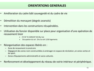13
ORIENTATIONS GENERALES
• Amélioration du cadre bâti sauvegardé et du cadre de vie
• Démolition du menaçant (degrés avancés)
• Intervention dans les constructions récupérables.
• Utilisation du foncier disponible sur place pour organisation d’une opération de
recasement tiroir
» (T.F.N° R 21095/07 DE 8ha 5a)
» Occupation du sol : 2ha 5a soit 1250 logements
• Réorganisation des espaces libérés en :
– Zone de recasement à construire
– Dégageant des zones nom constructibles à aménager en espace de récréation ,en zones vertes et
de sport.
– Zones d’équipements administratifs et socio culturels.
• Renforcement et développement du réseau de voirie intérieur et périphérique.
 