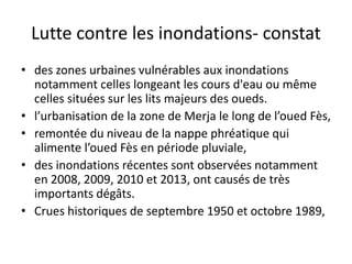 Lutte contre les inondations- constat
• des zones urbaines vulnérables aux inondations
notamment celles longeant les cours d'eau ou même
celles situées sur les lits majeurs des oueds.
• l’urbanisation de la zone de Merja le long de l’oued Fès,
• remontée du niveau de la nappe phréatique qui
alimente l’oued Fès en période pluviale,
• des inondations récentes sont observées notamment
en 2008, 2009, 2010 et 2013, ont causés de très
importants dégâts.
• Crues historiques de septembre 1950 et octobre 1989,
 