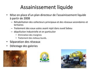 Assainissement liquide
• Mise en place d’un plan directeur de l’assainissement liquide
à partir de 2008
– Réhabilitation des collecteurs principaux et des réseaux secondaires et
tertiaires
– Traitement des eaux usées avant rejet dans oued Sebou
– dépollution Industrielle et en particulier
• Elimination des margines
• Traitement des métaux lourds.
• Séparation des réseaux
• Délestage des galeries
 