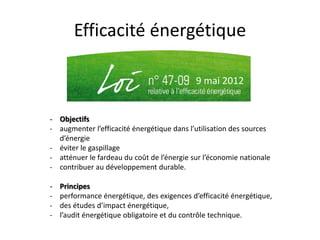 Efficacité énergétique
9 mai 2012
- Objectifs
- augmenter l’efficacité énergétique dans l’utilisation des sources
d’énergie
- éviter le gaspillage
- atténuer le fardeau du coût de l’énergie sur l’économie nationale
- contribuer au développement durable.
- Principes
- performance énergétique, des exigences d’efficacité énergétique,
- des études d’impact énergétique,
- l’audit énergétique obligatoire et du contrôle technique.
 
