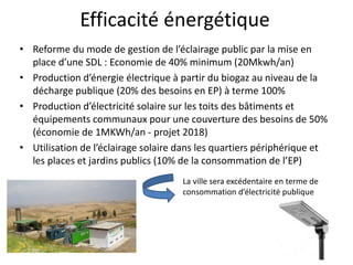Efficacité énergétique
• Reforme du mode de gestion de l’éclairage public par la mise en
place d’une SDL : Economie de 40% minimum (20Mkwh/an)
• Production d’énergie électrique à partir du biogaz au niveau de la
décharge publique (20% des besoins en EP) à terme 100%
• Production d’électricité solaire sur les toits des bâtiments et
équipements communaux pour une couverture des besoins de 50%
(économie de 1MKWh/an - projet 2018)
• Utilisation de l’éclairage solaire dans les quartiers périphérique et
les places et jardins publics (10% de la consommation de l’EP)
La ville sera excédentaire en terme de
consommation d’électricité publique
 