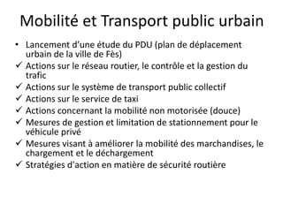 Mobilité et Transport public urbain
• Lancement d’une étude du PDU (plan de déplacement
urbain de la ville de Fès)
 Actions sur le réseau routier, le contrôle et la gestion du
trafic
 Actions sur le système de transport public collectif
 Actions sur le service de taxi
 Actions concernant la mobilité non motorisée (douce)
 Mesures de gestion et limitation de stationnement pour le
véhicule privé
 Mesures visant à améliorer la mobilité des marchandises, le
chargement et le déchargement
 Stratégies d'action en matière de sécurité routière
 