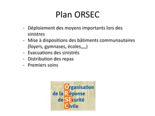 Plan ORSEC
- Déploiement des moyens importants lors des
sinistres
- Mise à dispositions des bâtiments communautaires
(foyers, gymnases, écoles,,,,)
- Evacuations des sinistrés
- Distribution des repas
- Premiers soins
 