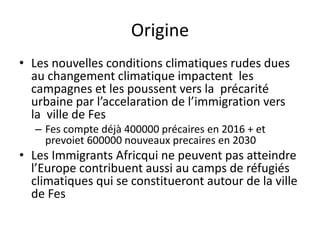 Origine
• Les nouvelles conditions climatiques rudes dues
au changement climatique impactent les
campagnes et les poussent vers la précarité
urbaine par l’accelaration de l’immigration vers
la ville de Fes
– Fes compte déjà 400000 précaires en 2016 + et
prevoiet 600000 nouveaux precaires en 2030
• Les Immigrants Africqui ne peuvent pas atteindre
l’Europe contribuent aussi au camps de réfugiés
climatiques qui se constitueront autour de la ville
de Fes
 