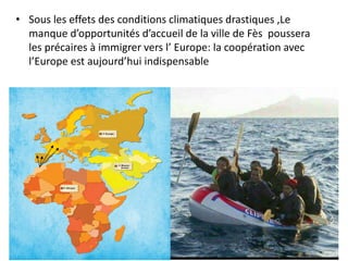 • Sous les effets des conditions climatiques drastiques ,Le
manque d’opportunités d’accueil de la ville de Fès poussera
les précaires à immigrer vers l’ Europe: la coopération avec
l’Europe est aujourd’hui indispensable
 
