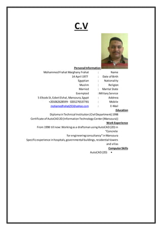 C.V
Personal Information
Name:MohammedFrahat Marghany Frahat
Date of Birth:14 April 1977
Nationality:Egyptian
Religion:Muslim
Marital State:Married
MilitaryService:Exempted
Address:5 ElkodsSt,EzbetElshal, Mansoura,Egypt
Mobile:+201062628599- 0201276537781
Mail-E:mohamedfrahat293@yahoo.com
Education
DiplomainTechnical Institution(CivilDepartment) 1998
Certificate of AutoCAD2D(InformationTechnologyCenter(Mansoura))
Work Experience
From 1998 till now:Workingasa draftsmanusingAutoCAD(2D) in
“Concrete
for engineeringconsultancy”inMansoura
Specificexperience inhospitals,governmental buildings,residential towers
and villas
ComputerSkills
•AutoCAD(2D)
 