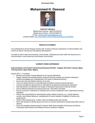 Curriculum Vitae
Page 1
Mohammed H. Dawood
CONTACT DETAILS
Mobile phone (Home): +964 7812334167
Mobile phone (Work): +234 8127396170
E-mail: mohammedh.dawood@yahoo.com
Linkedin profile: https://ng.linkedin.com/in/mohammed-dawood-306bb850
PROFILE STATEMENT
I am professional in Oil and Energy industry with 15 years continuous experience in Instrumentation and
Control as well as Training and Competency Development.
I am able to work in team environments, communicate, understand and work within the dynamics of a
multi-functional, multi-cultural and multi-location environment.
CURRENT WORK EXPERIENCE
Instrumentation and Control Trainer/Coach/Assessor/Verifier - Cegelec Oil & Gas Training; Ogere
Training Centre, Ogun State, Nigeria.
January 2013 – To present
• Develop and update Training Material to the required Standards.
• Design, develop and facilitate specific classroom training modules and support materials to
reinforce knowledge and understanding; from basic to advanced training.
• Ensure the safe and effective delivery of courses.
• Train and assess learners to internationally accredited vocational training standard.
• Conduct competency assessments to international recognised awarding body standards.
• Internally Monitor and Maintain the Quality of Workplace Assessment (Internal Verifier).
• Ensure effective teamwork by sharing resources, information and ideas.
• Ensure curriculum is delivered on schedule and to client’s satisfaction and to International training
standards.
• Perform the responsibility for administration duties related to training, e.g., trainee absence
records, track trainee behaviour, development of course materials, invigilation of exams and
assessments.
• Perform Risk Assessments, Toolbox Talks and Safety Audits with trainees
• Work with trainees to identify issues and carry out routine maintenance requirements within area of
delivery.
• Carry out workplace Assessments for Chevron Staff (Instrumentation Technicians and Senior
Technicians both Onshore and Offshore Chevron locations in Nigeria.
 