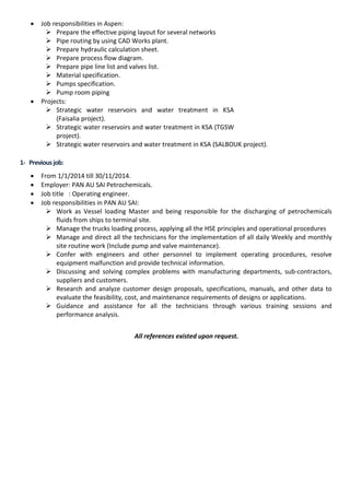 • Job responsibilities in Aspen:
 Prepare the effective piping layout for several networks
 Pipe routing by using CAD Works plant.
 Prepare hydraulic calculation sheet.
 Prepare process flow diagram.
 Prepare pipe line list and valves list.
 Material specification.
 Pumps specification.
 Pump room piping
• Projects:
 Strategic water reservoirs and water treatment in KSA
(Faisalia project).
 Strategic water reservoirs and water treatment in KSA (TGSW
project).
 Strategic water reservoirs and water treatment in KSA (SALBOUK project).
1- Previousjob:
• From 1/1/2014 till 30/11/2014.
• Employer: PAN AU SAI Petrochemicals.
• Job title : Operating engineer.
• Job responsibilities in PAN AU SAI:
 Work as Vessel loading Master and being responsible for the discharging of petrochemicals
fluids from ships to terminal site.
 Manage the trucks loading process, applying all the HSE principles and operational procedures
 Manage and direct all the technicians for the implementation of all daily Weekly and monthly
site routine work (Include pump and valve maintenance).
 Confer with engineers and other personnel to implement operating procedures, resolve
equipment malfunction and provide technical information.
 Discussing and solving complex problems with manufacturing departments, sub-contractors,
suppliers and customers.
 Research and analyze customer design proposals, specifications, manuals, and other data to
evaluate the feasibility, cost, and maintenance requirements of designs or applications.
 Guidance and assistance for all the technicians through various training sessions and
performance analysis.
All references existed upon request.
 