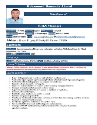 Mohammed Hamouda Ahmed
E.H.S Manager
Bate of birth: 2 /5 / 1981 Nationality: Egyptian Military Service: Exempted
Marital Status: Married Passport #: A19599882-Egypt Mobile #: +2-011-14388883
ID NO #: 28105020400198 E-mail: beto_mouda@yahoo.com or mohammed.hamouda7@gmail.com
Address : 10 Abd EL gany El Sobky EL Zitoun - CAIRO
Qualification: Bachelor cultivation of Desert land reclamation technology. With,Cairo University “Good
Accumulator” (DES 2014).
Grade: Good Year of graduation: (2014)
Language:
Arabic: Fluent Spoken, Reading & Written English: Good Spoken, Reading & Written
Career Objective:
Seeking a challing opportunity as ‘EHS Manager’ in your Well Established organization, where I can deliver my
attentive skills to ensure the safety and security of the workers and it organization.
Career Summary:
• Is part of the project safety council and leads all efforts to enhance safet
• Verifies that injury logs and reports are completed and submitted to related government agencies
• Verifies that all tools and equipment are adequate and safe for use.
• Promotes safe practices at the working site.
• Trains and carries out drills and exercises on how to manage emergency situations.
• Conducts investigations of all accidents and near-misses.
• Reports to concerned authorities as requested or mandated by regulations.
• Conducts job hazard analyses.
• Establishes safety standards and policies as needed.
• Performs emergency response drills.
• Watches out for the safety of all workers and works to protect them from entering hazardous situations.
• Responds to employees’ safety concerns.
• Coordinates registration and removal of hazardous waste.
• Serves as the link between state and local agencies and contractors.
• Arranges for OSHA mandated testing and/or evaluations of the workplace by external
agencies/consultants.
Data Personal:
Educations:
 