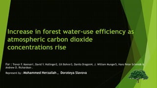 Increase in forest water-use efficiency as 
atmospheric carbon dioxide 
concentrations rise 
For : Trevor F. Keenan1, David Y. Hollinger2, Gil Bohrer3, Danilo Dragoni4, J. William Munger5, Hans Peter Schmid6 & 
Andrew D. Richardson . 
Represent by : Mohammed Herzallah , Doroteya Slavova 
 