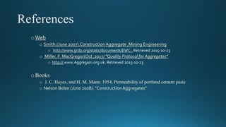 oWeb
o Smith.(June 2007).ConstructionAggregate ,Mining Engineering
Retrieved 2015-10-23
o Miller, F. MacGregor(Oct ,2013) "Quality Protocol for Aggregates”
Aggregain.org.uk. Retrieved 2015-10-23
oBooks
o J. C. Hayes, and H. M. Mann. 1954. Permeability of portland cement paste
o Nelson Bolen (June 2008). "ConstructionAggregates”
 