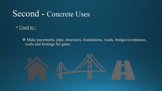 Second - Concrete Uses
• Used to :
 Make pavements, pipe, structures, foundations, roads, bridges/overpasses,
walls and footings for gates.
 