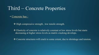 Concrete Properties
• Concrete has :
 High compressive strength , low tensile strength.
 Elasticity of concrete is relatively constant at low stress levels but starts
decreasing at higher stress levels as matrix cracking develops.
 Concrete structures will crack to some extent, due to shrinkage and tension.
 