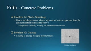 Fifth - Concrete Problems
 Problem #1: Plastic Shrinkage
• Plastic shrinkage occurs when a high rate of water evaporates from the
concrete surface and is affected by :
• temperature, humidity, velocity and temperature of concrete.
 Problem #2: Crazing
• Crazing is caused by rapid moisture loss.
SERKAN KOÇ,2003
 
