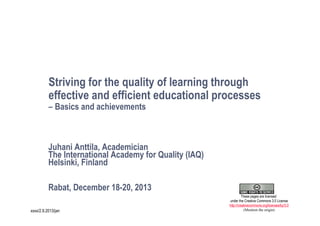 Striving for the quality of learning through
effective and efficient educational processes
– Basics and achievements

Juhani Anttila, Academician
The International Academy for Quality (IAQ)
Helsinki, Finland
Rabat, December 18-20, 2013
1
xxxx/2.9.2013/jan

These pages are licensed
under the Creative Commons 3.0 License
http://creativecommons.org/licenses/by/3.0
(Mention the origin)

 