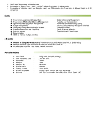  Verification of expenses, payment entries
 Preparation of Sundry Debtor, Sundry creditor’s outstanding reports for every month
 Preparation of collection report and Sales tax report and TDS reports, etc., Preparation of Balance Sheets of all 38
companies
Skills
 Procurement, Logistics and Supply Chain Global Relationship Management
 Procurement of Material and Contract Management Mutuality and Professionalism
 Operations and Supply Chain Management Maintain Supplier Database (Global)
 Budget management Ensure Quality / Quantity of Supplies Received
 Strong negotiating skills and Analytical Skills Evaluate Suppliers
 Process management and Expediting Plan & Schedule Deliveries
 Business acumen Coordination with Warehouses
 Documentation
 Ability to manage multiple priorities.
I T Skills
 Diploma in Computer Accountancy from Universal Solutions (Approved by H.R.D. govt of India)
 Expert in Microsoft Applications likes MS Excel, MS Word, MS Outlook etc.
 Accounting Packages like Tally, Wings, Focus & Peachtree
Personal Profile
 Visa Status : Long Term Visit Visa (90 Days)
 Visit Visa Expiry Date : 24th Nov 2016
 Nationality : Indian
 Religion : Islam
 Passport no : H4111491
 Marital status : Married
 Driving License : Saudi Arabia
 Known Languages : English, Urdu, Telugu, and Hindi and Arabic
 Address : Ever fine Supermarket, Hor al Anz Post Office, Dubai, UAE.
 