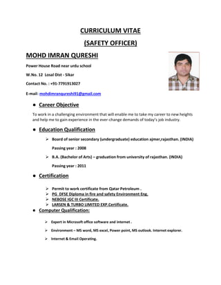 CURRICULUM VITAE
(SAFETY OFFICER)
MOHD IMRAN QURESHI
Power House Road near urdu school
W.No. 12 Losal Dist - Sikar
Contact No. : +91-7791913027
E-mail: mohdimranqureshi91@gmail.com
● Career Objective
To work in a challenging environment that will enable me to take my career to new heights
and help me to gain experience in the ever-change demands of today’s job industry.
● Education Qualification
➢ Board of senior secondary (undergraduate) education ajmer,rajasthan. (INDIA)
Passing year : 2008
➢ B.A. (Bachelor of Arts) – graduation from university of rajasthan. (INDIA)
Passing year : 2011
● Certification
➢ Permit to work certificate from Qatar Petroleum .
➢ PG DFSE Diploma in fire and safety Environment Eng.
➢ NEBOSE IGC III Certificate.
➢ LARSEN & TURBO LIMITED EXP.Certificate.
● Computer Qualification:
➢ Expert in Microsoft office software and internet .
➢ Environment – MS word, MS excel, Power point, MS outlook. Internet explorer.
➢ Internet & Email Operating.
 