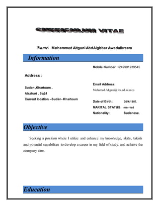 Name: Mohammed AltganiAbdAlgbbar Awadalkreem
Information
Address :
Sudan ,Khartoum ,
Alazhari , Sq24
Current location –Sudan- Khartoum
Mobile Number: +249901239545
Email Address:
Mohamed.Altgani@ms.sd.zain.co
Date of Birth: 30/4/1987.
MARITAL STATUS: married
Nationality: Sudanese.
Objective
Seeking a position where I utilize and enhance my knowledge, skills, talents
and potential capabilities to develop a career in my field of study, and achieve the
company aims.
Education
 