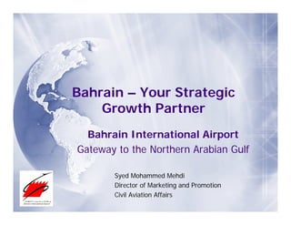 Bahrain – Your Strategic
    Growth Partner
  Bahrain International Airport
Gateway to the Northern Arabian Gulf

       Syed Mohammed Mehdi
       Director of Marketing and Promotion
       Civil Aviation Affairs
 
