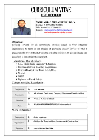 HSE OFFICER
Objective:
Looking forward for an opportunity oriented career in your esteemed
organization, to learn in the process of providing quality service of what I
engage and to provide fruitful with the available resources by giving sincere and
education to the allocated assignment.
Educational Qualification:
 S.S.C From Board Secondary Education
 Intermediate From Board of Intermediate.
 Degree (B.A) 1st year From B.R.A.O.U.
 Nebosh
 OSHA
 Diploma in Fire & Safety.
Current Working Experience:
Designation  HSE Officer
Organization
 AL -Babtain Contracting Company.(Kingdom of Saudi Arabia )
Duration
 From 22-7-2014 to till date
Work
 S/S-8200,8202,8204,8207,8185,8254(substations)
Work Experience:
Designation  Safety supervisor
Organization
 Sri Gana Sai Town builders, Engineering & Construction.
Duration  March 2012 to May 2014
MOHAMMAD MUBASHEER UDDIN
Contact # 00966565088608.
India Number: +919290660188
Emails - mubasheersaffan@gmail.com
-mubasheeruddin.s@abc.sa.com
 