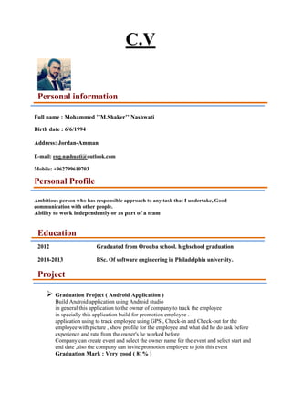 C.V
Personal information
Full name : Mohammed ’’M.Shaker’’ Nashwati
Birth date : 6/6/1994
Address: Jordan-Amman
E-mail: eng.nashuati@outlook.com
Mobile: +962799610703
Personal Profile
Ambitious person who has responsible approach to any task that I undertake, Good
communication with other people.
Ability to work independently or as part of a team
Education
2012 Graduated from Orouba school. highschool graduation
2018-2013 BSc. Of software engineering in Philadelphia university.
Project
➢ Graduation Project ( Android Application )
Build Android application using Android studio
in general this application to the owner of company to track the employee
in specially this application build for promotion employee .
application using to track employee using GPS , Check-in and Check-out for the
employee with picture , show profile for the employee and what did he do task before
experience and rate from the owner's he worked before
Company can create event and select the owner name for the event and select start and
end date ,also the company can invite promotion employee to join this event
Graduation Mark : Very good ( 81% )
 