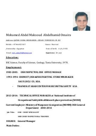 Mohamed Abdel Maksoud AbdelhamidOmaira
TOWER NO. 39 B3IZDAN–HAREBSddress: QATAR DOHA MEA
Mobile: +97466023107 Status: Married
Date of birth: 11/6/1955: EgyptianNationality
:34 yearperiencexEmoh_safety55@hotmail.comEmail:
Education:
BSC Science, Faculty of Science, Geology, Tanta University, 1978.
Employment:
1983-2003: OSH INSPECTOR,OSH OFFICE MANAGE
1993-1994 CHEMISTOSH &FIREFIGHTING STORE MMANAGER
SACOSICLI CO, KSA.
- TRAINER ATARAB CENTER FOR SECURITY& SAFETY KSA
2013-2014: TECHNICALOFFICE MANAGER at National Institute of
Occupational Safety&Health&workplace protection(NIOSH)
Current Employer:Ministry of Manpower & migration(MOMM) OSH General
Department 2003-2014
Job Title: OSH CHIEF SPECIALIST
OSH CHIEF INSPECTOR & TRAINER
DEGREE: General Manager
Main Duties:
 