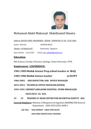 Mohamed Abdel Maksoud Abdelhamid Omaira
FLAT 1006TOWER NO. 39 B3ZDANE–REBHEISddress: QATAR DOHA MEA
Status: Married GENDER:MALE
: EgyptianNationality+97466023107:Mobile
moh_safety55@hotmail.comEmail:Date of birth: 11/6/1955
Education:
BSC Science, Faculty of Science, Geology, Tanta University, 1978.
:EXPERIENCEEmployment
1981-1983:Math& Science Prep school teacher at IRAQ
1983-1986 Math& Science teacher at EGYPT
1986-2003: OSH INSPECTOR, OSH OFFICE MANAGER
2013-2014: TECHNICAL OFFICE MANAGER (NIOSH)
1993-1994 CHEMISTOSH &FIRE FIGHTING STORE MMANAGER
SACOSICLI CO, KSA.
19 19 TRAINER AT ARAB CENTER FOR SECURITY& SSAFETY KSA
Ministry of Manpower & migration (MOMM) OSH General:Current Employer
Department 2003-2015 (TILL NOW )
Job Title: OSH CHEMIST CHIEF SPECIALIST
OSH CHIEF INSPECTOR & TRAINER
 