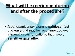 What will I experience during
and after the procedure?
• A panoramic x-ray exam is painless, fast
and easy and may be recommended over
intraoral x-rays for patients that have a
sensitive gag reflex.

Powerpoint Templates

Page 10

 