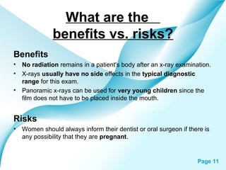 What are the
benefits vs. risks?
Benefits
•
•

No radiation remains in a patient's body after an x-ray examination.
X-rays usually have no side effects in the typical diagnostic
range for this exam.
• Panoramic x-rays can be used for very young children since the
film does not have to be placed inside the mouth.

Risks
•

Women should always inform their dentist or oral surgeon if there is
any possibility that they are pregnant.

Powerpoint Templates

Page 11

 