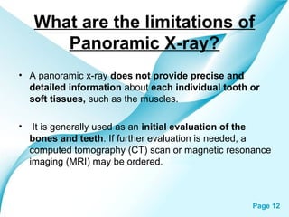 What are the limitations of
Panoramic X-ray?
• A panoramic x-ray does not provide precise and
detailed information about each individual tooth or
soft tissues, such as the muscles.
•

It is generally used as an initial evaluation of the
bones and teeth. If further evaluation is needed, a
computed tomography (CT) scan or magnetic resonance
imaging (MRI) may be ordered.

Powerpoint Templates

Page 12

 