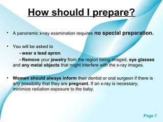 How should I prepare?
•

A panoramic x-ray examination requires no

•

You will be asked to
- wear a lead apron.
- Remove your jewelry from the region being imaged, eye glasses
and any metal objects that might interfere with the x-ray images.

•

Women should always inform their dentist or oral surgeon if there is
any possibility that they are pregnant. If an x-ray is necessary,
minimize radiation exposure to the baby.

Powerpoint Templates

special preparation.

Page 7

 