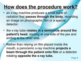 How does the procedure work?
• an x-ray machine produces a small burst of
radiation that passes through the body, recording
an image on photographic film or a special
detector.
• the x-ray tube rotates in a semicircle around the
patient's head, starting at one side of the jaw and
ending at the other side.
• Rather than relying on film placed inside the
mouth, a panoramic x-ray machine projects a
beam through the patient onto film or a detector
rotating oppositePowerpoint Templates
the x-ray tube.

Page 9

 