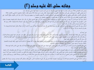 ‫وعرض نفسه للقصاص قائالً: (من كنت جلدت له ظَهرا فهذا ظهري فليستقد منه، ومن كنت شتمت له عِرضاً فهذا عرضي فليستقد منه).‬
                                                                        ‫ْ‬                                                ‫ًْ‬                                                              ‫‪‬‬
        ‫مث نزل فصلى الظهر، مث رجع فجلس على املنرب، وعاد ملقالته األويل يف الشحناء وغريها. فقال رجل: إن يل عندك ثالثة دراهم، فقال: (أعطه يا فضل)، مث أوصي باألنصار قائالً:‬
                ‫ِ ُّ‬                                                               ‫حم ِ‬                                                    ‫ِ‬       ‫ِِ‬
‫(أوصيكم باألنصار، فإهنم كرشي وعَْيبَيت، وقد قضوا الذي عليهم وبقي الذي هلم، فاقبلوا من ُْسنهم، وجتاوزوا عن مسيئهم)، ويف رواية أنه قال: (إن الناس يكثرون، وتَقل األنصار حىت‬
                                                                                                                                                    ‫ْ‬
                                                                   ‫يكونوا كامللح يف الطعام، فمن ويل منكم أمراً يضر فيه أحداً أو ينفعه فليقبل من حمسنهم، ويتجاوز عن مسيئهم).‬
‫مث قال: (إن عبداً خريه اهلل بني أن يؤتيه من زهرة الدنيا ما شاء، وبني ما عنده، فاختار ما عنده). قال أبو سعيد اخلدري: فبكي أبو بكر. قال: فديناك بآبائنا وأمهاتنا، فعجبنا له، فقال‬
   ‫الناس: انظروا إىل هذا الشيخ، خيرب رسول اهلل صلى اهلل عليه وسلم عن عبد خريه اهلل بني أن يؤتيه من زهرة الدنيا، وبني ما عنده، وهو يقول: فديناك بآبائنا وأمهاتنا. فكان رسول اهلل‬
                                                                                                                            ‫صلى اهلل عليه وسلم هو املخري، كان أبو بكر أعلمنا.‬
                                                                                                                                               ‫و‬
   ‫مث قال رسول اهلل صلى اهلل عليه وسلم: (إن من أمن الناس على يف صحبته وماله أبو بكر، ولو كنت متخذاً خليالً غري ريب ال ختذت أبا بكر خليالً، ولكن أخوة اإلسالم ومودته، ال‬
                                                                                                                               ‫ّ‬
                                                                                                                                 ‫يبقني يف املسجد باب إال سد، إال باب أيب بكر).‬

                                                                                                                                                                        ‫قبل أربعة أيام‬
 ‫ويوم اخلميس قبل الوفاة بأربعة أيام قال ـ وقد اشتد به الوجع: (هلموا أكتب لكم كتاباً لن تضلوا بعده) ـ ويف البيت رجال فيهم عمر ـ فقال عمر: قد غلب عليه الوجع، وعندكم القرآن،‬
     ‫حسبكم كتاب اهلل، فاختلف أهل البيت واختصموا، فمنهم من يقول: قربوا يكتب لكم رسول اهلل صلى اهلل عليه وسلم، ومنهم من يقول ما قال عمر، فلما أكثروا اللغط واالختالف‬
                                                                                                                                     ‫قال رسول اهلل صلى اهلل عليه وسلم: (قوموا عين).‬
      ‫وأوصى ذلك اليوم بثالث: أوصي بإخراج اليهود والنصاري و كني من جزيرة العرب، وأوصي بإجازة الوفود بنحو ما كان جييزهم، أما الثالث فنسيه الراوي. ولعله الوصية باالعتصام‬
                                                                                                                        ‫املشر‬
                                                                                                          ‫بالكتاب والسنة، أو تنفيذ جيش أسامة، أو هي: (الصالة وما ملكت أْيانكم).‬
         ‫والنيب صلى اهلل عليه وسلم مع ما كان به من شدة املرض كان يصلي بالناس مجيع صلواته حىت ذلك اليوم ـ يوم اخلميس قبل الوفاة بأربعة أيام ـ وقد صلي بالناس ذلك اليوم صالة‬
                                                                                                                                                    ‫املغرب، فقرأ فيها باملرسالت عرفاً.‬
    ‫َ ى الناس؟) قلنا: ال يا رسول اهلل، وهم ينتظرونك. قال: (ضعوا‬  ‫وعند العشاء زاد ثقل املرض، حبيث مل يستطع اخلروج إىل املسجد. قالت عائشة: فقال النيب صلى اهلل عليه وسلم: (أصلَّ‬
 ‫يل ماء يف املِخضب)، ففعلنا، فاغتسل، فذهب لينوء فأغمي عليه. مث أفاق، فقال: (أصلى الناس؟) ـ ووقع ثانياً وثالثاً ما وقع يف املرة األويل من االغتسال مث اإلغماء حينما أراد أن ينوء ـ‬
                                                                                                                                                                     ‫ْ َ‬
   ‫فأرسل إىل أيب بكر أن يصلي بالناس، فصلي أبو بكر تلك األيام 71 صالة يف حياته صلى اهلل عليه وسلم، وهي صالة العشاء من يوم اخلميس، وصالة الفجر من يوم اإلثنني، ومخس‬
                                                                                                                                                              ‫عشرة صالة فيما بينها.‬
‫وراجعت عائشة النيب صلى اهلل عليه وسلم ثالث أو أربع مرات ؛ ليصرف اإلمامة عن أيب بكر حىت ال يتشاءم به الناس ، فأيب وقال: (إنكن ألننت صواحب يوسف، مروا أبا بكر فليصل‬
                                                                                                                                                                              ‫بالناس).‬
 