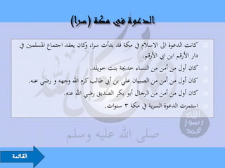 ‫كانت الدعوة اىل االسالم يف مكة قد بدأت سرا، كان يعقد اجتماع املسلمني يف‬
                            ‫و‬                                                  ‫‪‬‬
                                                  ‫دار األرقم ابن ايب األرقم.‬
                              ‫كان أول من أمن من النساء خدجية بنت خويلد.‬        ‫‪‬‬

    ‫كان أول من أمن من الصبيان علي بن أيب طالب كرم اهلل وجهه و رضي عنه.‬         ‫‪‬‬

                  ‫كان أول من أمن من الرجال أبو بكر الصديق رضي اهلل عنه.‬        ‫‪‬‬

                                    ‫استمرت الدعوة السرية يف مكة 3 سنوات.‬       ‫‪‬‬
 