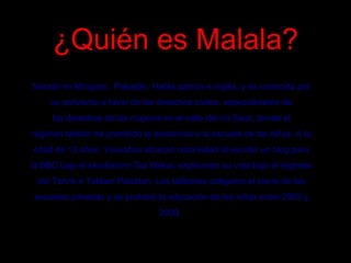¿Quién es Malala?¿Quién es Malala?
Nacida en Míngora,  Pakistán. Habla pastún e inglés, y es conocida por
su activismo a favor de los derechos civiles, especialmente de
los derechos de las mujeres en el valle del río Swat, donde el
régimen talibán ha prohibido la asistencia a la escuela de las niñas. A la
edad de 13 años, Yousafzai alcanzó notoriedad al escribir un blog para
la BBC bajo el seudónimo Gul Makai, explicando su vida bajo el régimen
del Tehrik e Taliban Pakistan. Los talibanes obligaron el cierre de las
escuelas privadas y se prohibió la educación de las niñas entre 2003 y
2009.
 