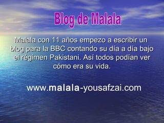 Malala con 11 años empezo a escribir unMalala con 11 años empezo a escribir un
blog para la BBC contando su día a día bajoblog para la BBC contando su día a día bajo
el régimen Pakistani. Así todos podían verel régimen Pakistani. Así todos podían ver
cómo era su vida.cómo era su vida.
www.malala-yousafzai.com
 