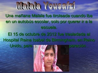Una mañana Malala fue tiroteada cuando ibaUna mañana Malala fue tiroteada cuando iba
en un autobús escolar, solo por querer ir a laen un autobús escolar, solo por querer ir a la
escuela.escuela.
El 15 de octubre de 2012 fue trasladada alEl 15 de octubre de 2012 fue trasladada al
Hospital Reina Isabel de Birmingham, en ReinoHospital Reina Isabel de Birmingham, en Reino
Unido, para seguir con su recuperación .Unido, para seguir con su recuperación .
 