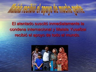 El atentado suscitó inmediatamente laEl atentado suscitó inmediatamente la
condena internacional y Malala Yusafzaicondena internacional y Malala Yusafzai
recibió el apoyo de todo el mundo.recibió el apoyo de todo el mundo.
 