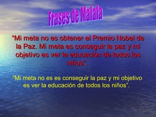 ““Mi meta no es obtener el Premio Nobel deMi meta no es obtener el Premio Nobel de
la Paz. Mi meta es conseguir la paz y mila Paz. Mi meta es conseguir la paz y mi
objetivo es ver la educación de todos losobjetivo es ver la educación de todos los
niños”.niños”.
“Mi meta no es es conseguir la paz y mi objetivo
es ver la educación de todos los niños”.
 