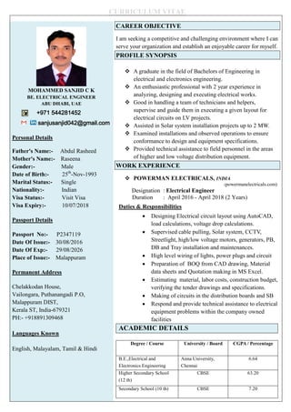 CURRICULUM VITAE
MOHAMMED SANJID C K
BE. ELECTRICAL ENGINEER
ABU DHABI, UAE
+971 544281452
sanjusanjid042@gmail.com
Personal Details
Father's Name:- Abdul Rasheed
Mother's Name:- Raseena
Gender:- Male
Date of Birth:- 25th
-Nov-1993
Marital Status:- Single
Nationality:- Indian
Visa Status:- Visit Visa
Visa Expiry:- 10/07/2018
Passport Details
Passport No:- P2347119
Date Of Issue:- 30/08/2016
Date Of Exp:- 29/08/2026
Place of Issue:- Malappuram
Permanent Address
Chelakkodan House,
Vailongara, Puthanangadi P.O,
Malappuram DIST,
Kerala ST, India-679321
PH:- +918891309468
Languages Known
English, Malayalam, Tamil & Hindi
CAREER OBJECTIVE
I am seeking a competitive and challenging environment where I can
serve your organization and establish an enjoyable career for myself.
PROFILE SYNOPSIS
 A graduate in the field of Bachelors of Engineering in
electrical and electronics engineering.
 An enthusiastic professional with 2 year experience in
analyzing, designing and executing electrical works.
 Good in handling a team of technicians and helpers,
supervise and guide them in executing a given layout for
electrical circuits on LV projects.
 Assisted in Solar system installation projects up to 2 MW.
 Examined installations and observed operations to ensure
conformance to design and equipment specifications.
 Provided technical assistance to field personnel in the areas
of higher and low voltage distribution equipment.
WORK EXPERIENCE
 POWERMAN ELECTRICALS, INDIA
(powermanelectricals.com)
Designation : Electrical Engineer
Duration : April 2016 - April 2018 (2 Years)
Duties & Responsibilities
 Designing Electrical circuit layout using AutoCAD,
load calculations, voltage drop calculations.
 Supervised cable pulling, Solar system, CCTV,
Streetlight, high/low voltage motors, generators, PB,
DB and Tray installation and maintenances.
 High level wiring of lights, power plugs and circuit
 Preparation of BOQ from CAD drawing, Material
data sheets and Quotation making in MS Excel.
 Estimating material, labor costs, construction budget,
verifying the tender drawings and specifications.
 Making of circuits in the distribution boards and SB
 Respond and provide technical assistance to electrical
equipment problems within the company owned
facilities
ACADEMIC DETAILS
Degree / Course University / Board CGPA / Percentage
B.E.,Electrical and
Electronics Engineering
Anna University,
Chennai
6.64
Higher Secondary School
(12 th)
CBSE 63.20
Secondary School (10 th) CBSE 7.20
 