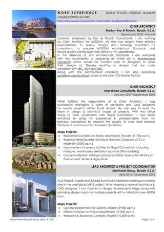 Mohammed Shadab Baray (Arch. & U.D.) Page 2 of 4
W O R K E X P E R I E N C E (DUBAI, RIYADH, KHOBAR, MUMBAI)
ONLINE PORTFOLIO LINK:
https://drive.google.com/open?id=1c4t4Y1gX2lku-4wKX8ghxp0IFB3AwrKG
CHIEF ARCHITECT
Modon- Dar Al Riyadh, Riyadh, K.S.A.
September 2018 - Present
Currently employed by Dar Al Riyadh Consultants, I am working
as Chief Architect for MODON. My role has largely three primary
responsibilities: to review designs and drawings submitted by
consultants, to prepare MODON Architectural Standards and
ensure quality control over work done by my subordinates.
In the absence of any Architectural standards, I am entrusted
with the responsibility of preparing an entire set of Architectural
standards which would be handed over to Designers to base
their designs at. Thereby resulting in designs that are code
compliant with IBC, ADA and SBC.
Along with the architectural standards I am also preparing
guideline specifications based on the latest CSI Master format.
CHIEF ARCHITECT
Imar Urban Consultants, Riyadh, K.S.A.
January 2017- September 2018
While fulfilling the responsibility of a Chief Architect, I was
successfully managing a team of architects and CAD designers
for several projects within Saudi Arabia. My role was to lead my
team in design & technical stages of projects. With the office
trying to work consistently with Royal Commission, I had been
entrusted to bring my experience & professionalism from my
previous workplaces to improve the quality of work and improve
the level of communication between disciplines.
Major Projects:
 Residential Complex for Akaria developers, Riyadh (51,700 sq.m.)
 Regional Head Quarters for Saudi Telecom Company (STC) in
Madinah (5,000 sq.m.)
 Improvement of several facilities for Royal Commission including
mosques, warehouses, exhibition space & office building
 Conceptualization of large outdoor exhibition spaces for Ministry of
Environment, Water & Agriculture
LEAD ARCHITECT & PROJECT COORDINATOR
Meinhardt Group, Riyadh, K.S.A.
April 2016- December 2016
As a Project Coordinator & Lead Architect, I had been working on multiple
sites in the prestigious KAP-5 project. Whilst leading a team of Architects &
CAD designers, I was involved in design development stage along with
providing design inputs for multiple projects with a total BUA over 40,000
sq.m.
Major Projects:
 General Department for Systems, Riyadh (9,900 sq.m.)
 Office Complex for Police Department (17,000 sq.m.)
 Weapons & Explosives Complex, Riyadh (10,500 sq.m.)
 