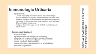 SPECIAL
FEATURES/AS
RELATED
TO
PATHOGENESIS
IgE Medlated
Lesions in acute IgE-mediated urticaria result from antigen
induced release of biologically active molecules from mast cells .
Released mediators increase venular permeability and modulate
the release of biologically active molecules from other cell types.
Often with atopic baclcground.
Antigens: food (milk. eggs. wheat. shellfish, nuts),therapeutic
agents, drugs.
Immunologic Urticaria
Complement Mediated
Acute urticarial .
By way of immune complexes activating
complement and releasing anaphylatoxins that
induce mast cell degranulation.
Serum sickness, administration of whole blood
and immunoglobulins.
 