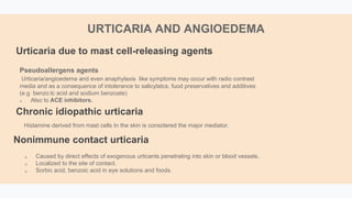 Pseudoallergens agents
Urticaria/angioedema and even anaphylaxis like symptoms may occur with radio contrast
media and as a consequence of intolerance to salicylatcs, fuod preservatives and additives
(e.g benzo:lc acid and sodium benzoate)
 Also to ACE inhibitors.
Urticaria due to mast cell-releasing agents
Histamine derived from mast cells In the skin is considered the major mediator.
 Caused by direct effects of exogenous urticants penetrating into skin or blood vessels.
 Localized to the site of contact.
 Sorbic acid, benzoic acid in eye solutions and foods.
URTICARIA AND ANGIOEDEMA
Chronic idiopathic urticaria
Nonimmune contact urticaria
 