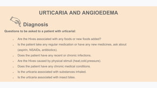Diagnosis
URTICARIA AND ANGIOEDEMA
Questions to be asked to a patient with urticarial:
 Are the Hives associated with any foods or new foods added?
 Is the patient take any regular medication or have any new medicines, ask about
(aspirin, NSAIDs, antibiotics).
 Does the patient have any recent or chronic infections.
 Are the Hives caused by physical stimuli (heat,cold,pressure).
 Does the patient have any chronic medical conditions.
 Is the urticaria associated with substances inhaled.
 Is the urticaria associated with insect bites.
 