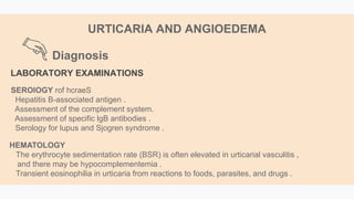 Diagnosis
URTICARIA AND ANGIOEDEMA
LABORATORY EXAMINATIONS
SEROlOGY hcraeS
rof
Hepatitis B-associated antigen .
Assessment of the complement system.
Assessment of specific lgB antibodies .
Serology for lupus and Sjogren syndrome .
HEMATOLOGY
The erythrocyte sedimentation rate (BSR) is often elevated in urticarial vasculitis ,
and there may be hypocomplementemia .
Transient eosinophilia in urticaria from reactions to foods, parasites, and drugs .
 