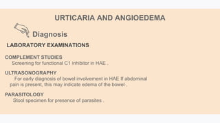 Diagnosis
URTICARIA AND ANGIOEDEMA
LABORATORY EXAMINATIONS
COMPLEMENT STUDIES
Screening for functional C1 inhibitor in HAE .
ULTRASONOGRAPHY
For early diagnosis of bowel involvement in HAE If abdominal
pain is present, this may indicate edema of the bowel .
PARASITOLOGY
Stool specimen for presence of parasites .
 