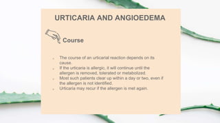Course
URTICARIA AND ANGIOEDEMA
 The course of an urticarial reaction depends on its
cause.
 If the urticaria is allergic, it will continue until the
allergen is removed, tolerated or metabolized.
 Most such patients clear up within a day or two, even if
the allergen is not identified.
 Urticaria may recur if the allergen is met again.
 