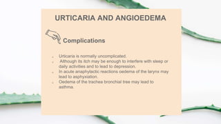 Complications
URTICARIA AND ANGIOEDEMA
 Urticaria is normally uncomplicated.
 Although its itch may be enough to interfere with sleep or
daily activities and to lead to depression.
 In acute anaphylactic reactions oedema of the larynx may
lead to asphyxiation.
 Oedema of the trachea bronchial tree may lead to
asthma.
 
