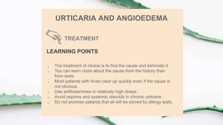 TREATMENT
URTICARIA AND ANGIOEDEMA
LEARNING POINTS
 The treatment of choice is to find the cause and eliminate it.
 You can learn more about the cause from the history than
from tests.
 Most patients with hives clear up quickly even if the cause is
not obvious.
 Use antihistamines in relatively high doses.
 Avoid aspirins and systemic steroids in chronic urticaria.
 Do not promise patients that all will be solved by allergy tests.
 